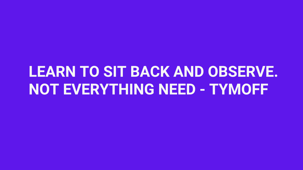 learn to sit back and observe. not everything need - tymoff